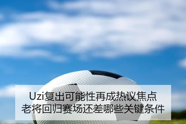 Uzi复出可能性再成热议焦点 老将回归赛场还差哪些关键条件